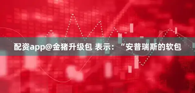 配资app@金猪升级包 表示：“安普瑞斯的软包